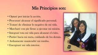 Mis Principios son:
• Optaré por iniciar la acción.
• Procuraré alcanzar el significado personal.
• Trataré de eliminar lo negativo de mi vida.
• Marcharé con pie firme a ejecutar mi misión.
• Integraré tota mi vida para alcanzar el éxito.
• Partiré hacia mi meta, cuidando de los demás.
• Arduamente mantendré mi rumbo.
• Energizaré mi vida interior.
 