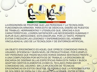 LA ERGONOMÍA SE PROPONE QUE LAS PERSONAS Y LA TECNOLOGÍA
FUNCIONEN EN ARMONÍA. PARA ESTO SE DEDICAAL DISEÑO DE PUESTOS
DE TRABAJO, HERRAMIENTAS Y UTENSILIOS QUE, GRACIAS A SUS
CARACTERÍSTICAS, LOGREN SATISFACER LAS NECESIDADES HUMANAS Y
SUPLIR SUS LIMITACIONES. ESTA DISCIPLINA, POR LO TANTO, PERMITE
EVITAR O REDUCIR LAS LESIONES Y ENFERMEDADES DEL HOMBRE
VINCULADAS AL USO DE LA TECNOLOGÍA Y DE ENTORNOS ARTIFICIAL.
UN OBJETO ERGONÓMICO ES AQUEL QUE OFRECE COMODIDAD PARA EL
USUARIO, EFICIENCIA Y BUEN NIVEL DE PRODUCTIVIDAD. POR EJEMPLO:
HAY PERSONAS QUE PASAN MUCHAS HORAS DIARIAS SENTADAS FRENTE
A UNA COMPUTADORA POR MOTIVOS DE TRABAJO. LA ERGONOMÍA SE
ENCARGA DE DISEÑAR SILLAS ESPECÍFICAS PARA ESTA TAREA Y BUSCA
ADAPTAR CIERTOS ELEMENTOS (COMO EL TECLADO) PARA MAYOR
COMODIDAD DEL USUARIO. SIN LA APLICACIÓN DE TÉCNICAS
ERGONÓMICAS EN ESTOS OBJETOS, ES POSIBLE QUE LA PERSONA SUFRA
14
 