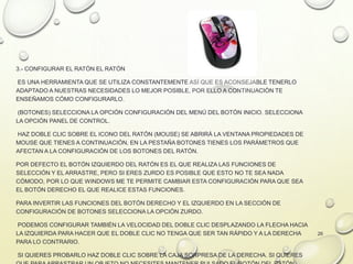 3.- CONFIGURAR EL RATÓN EL RATÓN
ES UNA HERRAMIENTA QUE SE UTILIZA CONSTANTEMENTE ASÍ QUE ES ACONSEJABLE TENERLO
ADAPTADO A NUESTRAS NECESIDADES LO MEJOR POSIBLE, POR ELLO A CONTINUACIÓN TE
ENSEÑAMOS CÓMO CONFIGURARLO.
(BOTONES) SELECCIONA LA OPCIÓN CONFIGURACIÓN DEL MENÚ DEL BOTÓN INICIO. SELECCIONA
LA OPCIÓN PANEL DE CONTROL.
HAZ DOBLE CLIC SOBRE EL ICONO DEL RATÓN (MOUSE) SE ABRIRÁ LA VENTANA PROPIEDADES DE
MOUSE QUE TIENES A CONTINUACIÓN, EN LA PESTAÑA BOTONES TIENES LOS PARÁMETROS QUE
AFECTAN A LA CONFIGURACIÓN DE LOS BOTONES DEL RATÓN.
POR DEFECTO EL BOTÓN IZQUIERDO DEL RATÓN ES EL QUE REALIZA LAS FUNCIONES DE
SELECCIÓN Y EL ARRASTRE, PERO SI ERES ZURDO ES POSIBLE QUE ESTO NO TE SEA NADA
CÓMODO, POR LO QUE WINDOWS ME TE PERMITE CAMBIAR ESTA CONFIGURACIÓN PARA QUE SEA
EL BOTÓN DERECHO EL QUE REALICE ESTAS FUNCIONES.
PARA INVERTIR LAS FUNCIONES DEL BOTÓN DERECHO Y EL IZQUIERDO EN LA SECCIÓN DE
CONFIGURACIÓN DE BOTONES SELECCIONA LA OPCIÓN ZURDO.
PODEMOS CONFIGURAR TAMBIÉN LA VELOCIDAD DEL DOBLE CLIC DESPLAZANDO LA FLECHA HACIA
LA IZQUIERDA PARA HACER QUE EL DOBLE CLIC NO TENGA QUE SER TAN RÁPIDO Y A LA DERECHA
PARA LO CONTRARIO.
SI QUIERES PROBARLO HAZ DOBLE CLIC SOBRE LA CAJA SORPRESA DE LA DERECHA. SI QUIERES
26
 