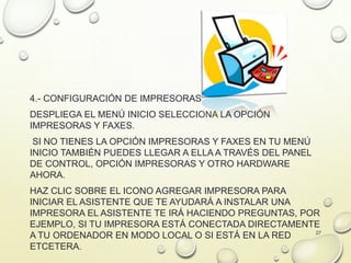 4.- CONFIGURACIÓN DE IMPRESORAS
DESPLIEGA EL MENÚ INICIO SELECCIONA LA OPCIÓN
IMPRESORAS Y FAXES.
SI NO TIENES LA OPCIÓN IMPRESORAS Y FAXES EN TU MENÚ
INICIO TAMBIÉN PUEDES LLEGAR A ELLA A TRAVÉS DEL PANEL
DE CONTROL, OPCIÓN IMPRESORAS Y OTRO HARDWARE
AHORA.
HAZ CLIC SOBRE EL ICONO AGREGAR IMPRESORA PARA
INICIAR EL ASISTENTE QUE TE AYUDARÁ A INSTALAR UNA
IMPRESORA EL ASISTENTE TE IRÁ HACIENDO PREGUNTAS, POR
EJEMPLO, SI TU IMPRESORA ESTÁ CONECTADA DIRECTAMENTE
A TU ORDENADOR EN MODO LOCAL O SI ESTÁ EN LA RED
ETCETERA.
27
 