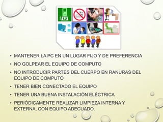 • MANTENER LA PC EN UN LUGAR FIJO Y DE PREFERENCIA
• NO GOLPEAR EL EQUIPO DE COMPUTO
• NO INTRODUCIR PARTES DEL CUERPO EN RANURAS DEL
EQUIPO DE COMPUTO
• TENER BIEN CONECTADO EL EQUIPO
• TENER UNA BUENA INSTALACIÓN ELÉCTRICA
• PERIÓDICAMENTE REALIZAR LIMPIEZA INTERNA Y
EXTERNA, CON EQUIPO ADECUADO. 46
 