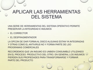 APLICAR LAS HERRAMIENTAS
DEL SISTEMA
UNA SERIE DE HERRAMIENTAS DEL SISTEMA OPERATIVO PERMITE
PRESERVAR LA INTEGRIDAD E INSUMOS
• EL CORRECTOR
• EL DESFRAGMENTADOR
LA OPCON DE DAR FORMA AL DISCO ALGUNAS ESTAN YA INTEGRADAS
Y OTRAS COMO EL ANTIVIRUS NO Y FORMA PARTE DE LSO
PROGRAMAS COMERCIALES
RECORDEMOS QUE UN INSUMO ES UNBIEN CONSUMIBLE UTILIZANDO
EN EL PROCESO PRODUCTIVO DEL OTRO. EN GENERAL LOS INSUMOS
PIERDEN SUS PROPIEDADES PARA TRANSFORMARSE Y FORMAR
PARTE DEL PRODUCTO
51
 