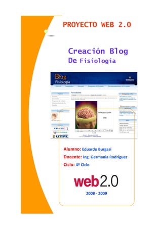 PROYECTO WEB 2.0


  Creación Blog
  De Fisiología




Alumno: Eduardo Burgasí
Docente: Ing. Germania Rodríguez
Ciclo: 4º Ciclo




             2008 - 2009
 