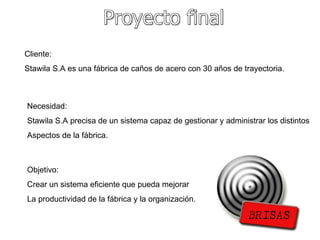 Proyecto final Cliente: Stawila S.A es una fábrica de caños de acero con 30 años de trayectoria. Necesidad: Stawila S.A precisa de un sistema capaz de gestionar y administrar los distintos Aspectos de la fábrica. Objetivo: Crear un sistema eficiente que pueda mejorar La productividad de la fábrica y la organización. 