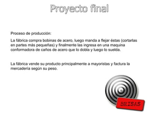Proyecto final Proceso de producción:  La fábrica compra bobinas de acero, luego manda a flejar éstas (cortarlas en partes más pequeñas) y finalmente las ingresa en una maquina conformadora de caños de acero que lo dobla y luego lo suelda. La fábrica vende su producto principalmente a mayoristas y factura la mercadería según su peso. 