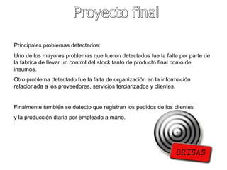 Proyecto final Principales problemas detectados: Uno de los mayores problemas que fueron detectados fue la falta por parte de la fábrica de llevar un control del stock tanto de producto final como de insumos. Otro problema detectado fue la falta de organización en la información relacionada a los proveedores, servicios terciarizados y clientes. Finalmente también se detecto que registran los pedidos de los clientes y la producción diaria por empleado a mano. 