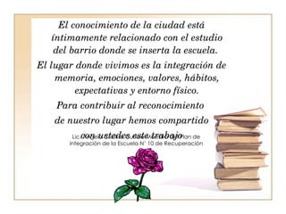 El conocimiento de la ciudad está íntimamente relacionado con el estudio del barrio donde se inserta la escuela.  El lugar donde vivimos es la integración de memoria, emociones, valores, hábitos, expectativas y entorno físico. Para contribuir al reconocimiento  de nuestro lugar hemos compartido con ustedes este trabajo Lic. Ángela Cristina Curiale Maestra del Plan de integración de la Escuela N’ 10 de Recuperación 