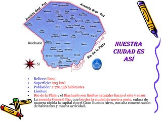 Relieve :  llano  Superficie :  203 km² Población:  2.776.138 habitantes  Límites :   Río de la Plata  y el  Riachuelo son   límites naturales hacia el este y el sur .  La  avenida General Paz , que  bordea la ciudad de norte a oeste , enlaza de manera rápida la capital con el Gran Buenos Aires, con alta concentración de habitantes y mucha actividad.  Nuestra ciudad es así Río de la Plata Riachuelo Avenida Gral. Paz Avenida Gral. Paz 