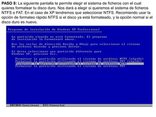 PASO 8: La siguiente pantalla te permite elegir el sistema de ficheros con el cual quieres formatear tu disco duro. Nos dará a elegir si queremos el sistema de ficheros NTFS o FAT. En el caso de XP tendremos que seleccionar NTFS. Recomiendo usar la opción de formateo rápido NTFS si el disco ya está formateado, y la opción normal si el disco duro es nuevo.