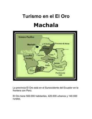 Turismo en el El Oro Machala La provincia El Oro está en el Suroccidente del Ecuador en la frontera con Perú.  El Oro tiene 560.000 habitantes, 420.000 urbanos y 140.000 rurales. Ecuador Sudamérica Parque  Central Machala es una ciudad muy dinámica cuanto al comercio y a la distracción. Encontramos infraestructura hotelera excelente con amplia variedad variedad de precios que van desde los 5 Dólares hasta los 80. Los restaurantes ofrecen una amplia gama de comida internacional, nacional y tradicional, calificados como turísticos estos locales debido a su calidad en el servicio y en los precios accesibles desde los 2 Dólares hasta los 25. Pero no solo Machala es lo mas hermoso de la Provincia de El Oro, también tenemos algunos cantones como El Guabo, Pasaje, Zaruma, Piñas, Portovelo, etc. que son muy bellos por sus iglesias, museos, balnearios, naturaleza, historia y algunos catalogados como patrimonio cultural del país por ser únicos en el mundo como el Bosque Puyungo. REY BANANO El 18 de septiembre, productores bananeros exponen sus mejores racimos en el local de la feria, y un jurado técnico con conocimiento bananero elije el mejor racimo que será coronado REYBANANO 2009. BANANO. El banano concentra su cultivo en Machala, Pasaje, Santa Rosa, El Guabo, Arenillas en una extensa llanura con excelente condiciones climáticas que permite su producción.   En el mes de septiembre se realiza la Feria Mundial del Banano, donde también se elige a la Reina el día 24 con la participación de candidatas de los países productores de Banano como Perú, Costa Rica, Colombia, Venezuela, México, Paraguay, Uruguay, Bolivia, Brasil, Argentina, Guatemala, Panamá, Republica Dominicana, El Salvador, Honduras, Ecuador y otros invitados por la importación.  Zaruma Sus casas  Zaruma ciudad colonial que evoca el pasado por su belleza arquitectónica su tradición y cultura; de las entrañas de su tierra nace la riqueza que ha cautivado el interés de príncipes y marqueses desde tiempos remotos; sus cascadas y montañas despliegan el aroma fresco y puro de la naturaleza; este conjunto de características más la amabilidad de su gente se conjugan para ofrecer al turista una estadía placentera Piñas   8    Piñas, 
Orquídea de los Andes
,  sugestivo nombre para una urbe rodeada de los más encantadores paisajes donde reverdecen los campos y las coloridas orquídeas  alegran los días y alimentan con su néctar a las mil y un avecillas que surcan los cielos de esta bella región,es así como se conoce a este rinconcito de ensueño, Piñas. Sus quebradas y empinadas calles demuestran una geografía irregular en la que se asienta la ciudad. Piñas es un Cantón perteneciente a la Provincia de El Oro, convertido en los últimos años en el centro de atracción turística comercial, por estar ubicado en un lugar privilegiado de la geografía ecuatoriana, se encuentra rodeada de los cantones  Balsas, Santa Rosa, Zaruma, Portovelo, Atahualpa y Marcabelí .Jambeli El ecoturismo inicia en el Archipiélago de Jambelí que es un conjunto de islas cercanas a Puerto Bolívar las cuales la mayoría de las Islas Pertenecen al Cantón Santa Rosa, la Isla del Amor perteneciente a Machala es una de las mas hermosas debido a la variedad de manglares, la flora y la fauna en especial la ave fragata. Con una lancha puede recorrer todo el archipiélago de Jambelí y disfrutará de sol, agua, manglares, avifauna, historia y mitología. El bosque Puyango Fauna Hidrografía lefttop El río Puyango, en el que a pocos kilómetros más abajo se encuentra el límite internacional con el Perú, como también el Bosque Petrificado que linderará con el inmenso espejo de agua de la Represa Cazaderos que construirá la Subcomisión Peruana, para el aprovechamiento de las aguas del río Puyango dentro del Proyecto Binacional Puyango – Túmbez.  EL BOSQUE PUYANGO TURISMO DEAVENTURA  El segundo arco    Cerro de Arcos, ubicado a 3 horas de Pasaje en la Cordillera de Dumarí, a unos 3800mts sobre el nivel del mar, es otro de los atractivos turísticos que posee nuestra provincia, la cual pocos conocen y ha muchos nos falta visitar.  Como llegamos a Cerro de Arcos, pues lo más práctico es hacerlo en un 4x4 como lo hicieron nuestros amigos Miguel y Sthephan, dos suizos aventureros, quienes como todo extranjero que visita nuestra tierra se sienten maravillados por ella y no comprenden como es que nosotros no conocemos nuestras propias riquezas naturales, como el Gobierno y las autoridades no le dan la importancia del caso a los lugares turísticos y más bien estos se encuentran abandonados, perdiendo así una gran oportunidad de atraer más turistas y explotar esta fuente de ingreso.  COMIDA TIPICA  Cazuela de MariscosComidas típicasEn una olla grande ponga el aceite, cebolla, pimiento, culantro y sazone al gusto, haga un refrito, luego agregue el maní licuado con la leche y un poco de agua caliente, hierva la preparación durante 5 minutos, añada el plátano licuado y cocine revolviendo durante 10 minutos, compruebe la sal y retire del fuego. Leer más...Bollo de verde con pescadoFría el pescado y reserve, haga un refrito con la  cebolla blanca, pimiento, tomate, perejil, culantro,  aceite, maní molido, y la leche, sazone todo con sal, comino y pimienta, déjelo   Turismo en el Oro Machala La provincia El Oro está en el Suroccidente del Ecuador en la frontera con Perú.  El Oro tiene 560.000 habitantes, 420.000 urbanos y 140.000 rurales. Ecuador Sudamérica Parque  Central Machala es una ciudad muy dinámica cuanto al comercio y a la distracción. Encontramos infraestructura hotelera excelente con amplia variedad variedad de precios que van desde los 5 Dólares hasta los 80. Los restaurantes ofrecen una amplia gama de comida internacional, nacional y tradicional, calificados como turísticos estos locales debido a su calidad en el servicio y en los precios accesibles desde los 2 Dólares hasta los 25. Pero no solo Machala es lo mas hermoso de la Provincia de El Oro, también tenemos algunos cantones como El Guabo, Pasaje, Zaruma, Piñas, Portovelo, etc. que son muy bellos por sus iglesias, museos, balnearios, naturaleza, historia y algunos catalogados como patrimonio cultural del país por ser únicos en el mundo como el Bosque Puyungo. REY BANANO El 18 de septiembre, productores bananeros exponen sus mejores racimos en el local de la feria, y un jurado técnico con conocimiento bananero elije el mejor racimo que será coronado REYBANANO 2009. BANANO. El banano concentra su cultivo en Machala, Pasaje, Santa Rosa, El Guabo, Arenillas en una extensa llanura con excelente condiciones climáticas que permite su producción.   En el mes de septiembre se realiza la Feria Mundial del Banano, donde también se elige a la Reina el día 24 con la participación de candidatas de los países productores de Banano como Perú, Costa Rica, Colombia, Venezuela, México, Paraguay, Uruguay, Bolivia, Brasil, Argentina, Guatemala, Panamá, Republica Dominicana, El Salvador, Honduras, Ecuador y otros invitados por la importación.  Zaruma Sus casas  Zaruma ciudad colonial que evoca el pasado por su belleza arquitectónica su tradición y cultura; de las entrañas de su tierra nace la riqueza que ha cautivado el interés de príncipes y marqueses desde tiempos remotos; sus cascadas y montañas despliegan el aroma fresco y puro de la naturaleza; este conjunto de características más la amabilidad de su gente se conjugan para ofrecer al turista una estadía placentera Piñas VC Piñas, 
Orquídea de los Andes
,  sugestivo nombre para una urbe rodeada de los más encantadores paisajes donde reverdecen los campos y las coloridas orquídeas  alegran los días y alimentan con su néctar a las mil y un avecillas que surcan los cielos de esta bella región,es así como se conoce a este rinconcito de ensueño, Piñas. Sus quebradas y empinadas calles demuestran una geografía irregular en la que se asienta la ciudad. Piñas es un Cantón perteneciente a la Provincia de El Oro, convertido en los últimos años en el centro de atracción turística comercial, por estar ubicado en un lugar privilegiado de la geografía ecuatoriana, se encuentra rodeada de los cantones  Balsas, Santa Rosa, Zaruma, Portovelo, Atahualpa y Marcabelí .Jambeli El ecoturismo inicia en el Archipiélago de Jambelí que es un conjunto de islas cercanas a Puerto Bolívar las cuales la mayoría de las Islas Pertenecen al Cantón Santa Rosa, la Isla del Amor perteneciente a Machala es una de las mas hermosas debido a la variedad de manglares, la flora y la fauna en especial la ave fragata. Con una lancha puede recorrer todo el archipiélago de Jambelí y disfrutará de sol, agua, manglares, avifauna, historia y mitología. El bosque Puyango Fauna Hidrografía lefttop El río Puyango, en el que a pocos kilómetros más abajo se encuentra el límite internacional con el Perú, como también el Bosque Petrificado que linderará con el inmenso espejo de agua de la Represa Cazaderos que construirá la Subcomisión Peruana, para el aprovechamiento de las aguas del río Puyango dentro del Proyecto Binacional Puyango – Túmbez.  EL BOSQUE PUYANGO TURISMO DEAVENTURA  El segundo arco    Cerro de Arcos, ubicado a 3 horas de Pasaje en la Cordillera de Dumarí, a unos 3800mts sobre el nivel del mar, es otro de los atractivos turísticos que posee nuestra provincia, la cual pocos conocen y ha muchos nos falta visitar.  Como llegamos a Cerro de Arcos, pues lo más práctico es hacerlo en un 4x4 como lo hicieron nuestros amigos Miguel y Sthephan, dos suizos aventureros, quienes como todo extranjero que visita nuestra tierra se sienten maravillados por ella y no comprenden como es que nosotros no conocemos nuestras propias riquezas naturales, como el Gobierno y las autoridades no le dan la importancia del caso a los lugares turísticos y más bien estos se encuentran abandonados, perdiendo así una gran oportunidad de atraer más turistas y explotar esta fuente de ingreso.  COMIDA TIPICA  Cazuela de Mariscos Comidas típicasEn una olla grande ponga el aceite, cebolla, pimiento, culantro y sazone al gusto, haga un refrito, luego agregue el maní licuado con la leche y un poco de agua caliente, hierva la preparación durante 5 minutos, añada el plátano licuado y cocine revolviendo durante 10 minutos, compruebe la sal y retire del fuego. Leer más...   Bollo de verde con pescado Fría el pescado y reserve, haga un refrito con la  cebolla blanca, pimiento, tomate, perejil, culantro,  aceite, maní molido, y la leche, sazone todo con sal, comino y pimienta, déjelo  FIESTAS PATRONALES  