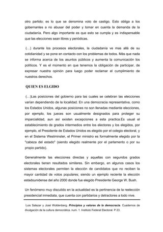 otro partido; es lo que se denomina voto de castigo. Esto obliga a los
gobernantes a no abusar del poder y tomar en cuenta la demanda de la
ciudadanía. Pero algo importante es que esto se cumpla y es indispensable
que las elecciones sean libres y periódicas.

 (…) durante los procesos electorales, la ciudadanía ve mas allá de su
cotidianidad y se pone en contacto con los problemas de todos. Más que nada
se informa acerca de los asuntos públicos y aumenta la comunicación los
políticos. Y es el momento en que tenemos la obligación de participar, de
expresar nuestra opinión para luego poder reclamar el cumplimiento de
nuestros derechos.


 QUIEN ES ELGIDO

 (…)Las posiciones del gobierno para las cuales se celebran las elecciones
varían dependiendo de la localidad. En una democracia representativa, como
los Estados Unidos, algunas posiciones no son llenadas mediante elecciones,
por ejemplo, los jueces son usualmente designados para proteger su
imparcialidad, aun así existen excepciones a esta practica.Es usual el
establecimiento de grados intermedios entre los electores y los elegidos, por
ejemplo, el Presidente de Estados Unidos es elegido por el colegio electoral, y
en el Sistema Westminster, el Primer ministro es formalmente elegido por la
"cabeza del estado" (siendo elegido realmente por el parlamento o por su
propio partido).

Generalmente las elecciones directas y aquellas con segundos grados
electorales tienen resultados similares. Sin embargo, en algunos casos los
sistemas electorales permiten la elección de candidatos que no reciben la
mayor cantidad de votos populares; siendo un ejemplo reciente la elección
estadounidense del año 2000 donde fue elegido Presidente George W. Bush.

Un fenómeno muy discutido en la actualidad es la pertinencia de la reelección
presidencial inmediata, que cuenta con partidarios y detractores a todo nive.

 Luis Salazar y José Woldenberg. Principios y valores de la democracia. Cuadernos de
divulgación de la cultura democrática. num. 1. Instituto Federal Electoral. P 23.
 