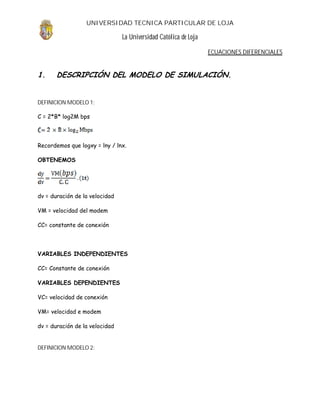 UNIVERSIDAD TECNICA PARTICULAR DE LOJA

                                La Universidad Católica de Loja

                                                                  ECUACIONES DIFERENCIALES


1.     DESCRIPCIÓN DEL MODELO DE SIMULACIÓN.


DEFINICION MODELO 1:

C = 2*B* log2M bps




Recordemos que logxy = lny / lnx.

OBTENEMOS




dv = duración de la velocidad

VM = velocidad del modem

CC= constante de conexión




VARIABLES INDEPENDIENTES

CC= Constante de conexión

VARIABLES DEPENDIENTES

VC= velocidad de conexión

VM= velocidad e modem

dv = duración de la velocidad


DEFINICION MODELO 2:
 