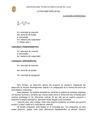 UNIVERSIDAD TECNICA PARTICULAR DE LOJA

                               La Universidad Católica de Loja

                                                                 ECUACIONES DIFERENCIALES




      Vc= velocidad de conexión
      dm= duración de modem
      p= procesador
      mc= memoria del computador
      t= tiempo valor 1

VARIABLES INDEPENDIENTES

      Vc= velocidad de conexión
      p= procesador
      mc= memoria del computador

VARIABLES DEPENDIENTES

      Vc= velocidad de conexión

      dm= duración de modem

      Vn= velocidad de navegación




       Para obtener un desarrollo óptimo del proyecto es necesario realización del
desarrollo de muchas investigaciones. Debido a la complejidad de la interacción entre las
velocidades y conexiones.
       Como sabemos, los modelos matemáticos, permiten el análisis de sistemas complejos
con muchos factores y variables que interaccionan entre sí. Estos han sido utilizados para
resolver problemas en las diferentes ciencias. Es por ello que en nuestro proyecto y
mediante el modelo matemático planteado hemos llegado a una conclusión.
        Conocido esto, este trabajo, tiene como objetivo presentar un modelo que permite
predecir y saber cuales es la velocidad de conexión.
        El modelo propuesto, está basado en el formulado por los integrantes de este
mismo proyecto, aunque tiene como diferencias fundamentales, el método iterativo
 