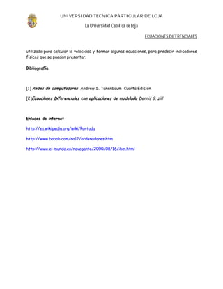 UNIVERSIDAD TECNICA PARTICULAR DE LOJA

                               La Universidad Católica de Loja

                                                                 ECUACIONES DIFERENCIALES


utilizado para calcular la velocidad y formar algunas ecuaciones, para predecir indicadores
físicos que se puedan presentar.

Bibliografía




[1] Redes de computadoras Andrew S. Tanenbaum Cuarta Edición

[2]Ecuaciones Diferenciales con aplicaciones de modelado Dennis G. zill




Enlaces de internet

http://es.wikipedia.org/wiki/Portada

http://www.babab.com/no12/ordenadores.htm

http://www.el-mundo.es/navegante/2000/08/16/ibm.html
 