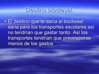Destino biodiesel. El destino que le daría al biodiesel seria para los transportes escolares así no tendrían que gastar tanto. Así los transportes tendrían que preocuparse menos de los gastos 