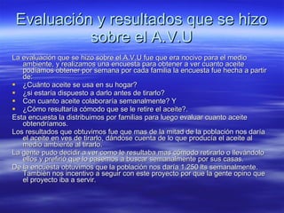 Evaluación y resultados que se hizo sobre el A.V.U La evaluación que se hizo sobre el A.V.U fue que era nocivo para el medio ambiente, y realizamos una encuesta para obtener a ver cuanto aceite podíamos obtener por semana por cada familia la encuesta fue hecha a partir de: ¿Cuánto aceite se usa en su hogar? ¿si estaría dispuesto a darlo antes de tirarlo? Con cuanto aceite colaboraría semanalmente? Y ¿Cómo resultaría cómodo que se le retire el aceite?. Esta encuesta la distribuimos por familias para luego evaluar cuanto aceite obtendríamos. Los resultados que obtuvimos fue que mas de la mitad de la población nos daría el aceite en ves de tirarlo, dándose cuenta de lo que producía el aceite al medio ambiente al tirarlo. La gente pudo decidir a ver como le resultaba mas cómodo retirarlo o llevándolo ellos y prefirió que lo pasemos a buscar semanalmente por sus casas. De la encuesta obtuvimos que la población nos daría 1.250 lts semanalmente. También nos incentivo a seguir con este proyecto por que la gente opino que el proyecto iba a servir. 