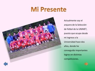 Actualmente soy el arquero de la Selección de fútbol de la UNIMET, puesto que ocupo desde mi ingreso a la Universidad hace dos años, donde he conseguido importantes logros en distintas competiciones. 