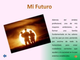 Además del ámbito profesional, una de mis mayores ambiciones, es formar una familia fundamentada en los valores con los que yo crecí, poniendo por encima de todo la honestidad, para crear ciudadanos correctos que ayuden a la sociedad en la que estemos establecidos 