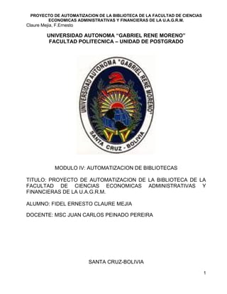 PROYECTO DE AUTOMATIZACION DE LA BIBLIOTECA DE LA FACULTAD DE CIENCIAS
        ECONOMICAS ADMINISTRATIVAS Y FINANCIERAS DE LA U.A.G.R.M.
Claure Mejia, F.Ernesto

          UNIVERSIDAD AUTONOMA “GABRIEL RENE MORENO”
           FACULTAD POLITECNICA – UNIDAD DE POSTGRADO




              MODULO IV: AUTOMATIZACION DE BIBLIOTECAS

TITULO: PROYECTO DE AUTOMATIZACION DE LA BIBLIOTECA DE LA
FACULTAD DE CIENCIAS ECONOMICAS ADMINISTRATIVAS Y
FINANCIERAS DE LA U.A.G.R.M.

ALUMNO: FIDEL ERNESTO CLAURE MEJIA

DOCENTE: MSC JUAN CARLOS PEINADO PEREIRA




                          SANTA CRUZ-BOLIVIA

                                                                           1
 