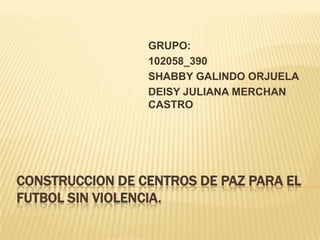 GRUPO:
102058_390
SHABBY GALINDO ORJUELA
DEISY JULIANA MERCHAN
CASTRO

CONSTRUCCION DE CENTROS DE PAZ PARA EL
FUTBOL SIN VIOLENCIA.

 