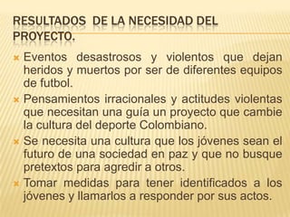 RESULTADOS DE LA NECESIDAD DEL
PROYECTO.
Eventos desastrosos y violentos que dejan
heridos y muertos por ser de diferentes equipos
de futbol.
 Pensamientos irracionales y actitudes violentas
que necesitan una guía un proyecto que cambie
la cultura del deporte Colombiano.
 Se necesita una cultura que los jóvenes sean el
futuro de una sociedad en paz y que no busque
pretextos para agredir a otros.
 Tomar medidas para tener identificados a los
jóvenes y llamarlos a responder por sus actos.


 