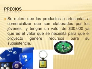 PRECIOS


Se quiere que los productos o artesanías a
comercializar que son elaborados por los
jóvenes y tengan un valor de $30.000 ya
que es el valor que se necesita para que el
proyecto
genere
recursos
para
su
subsistencia.

 