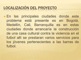 LOCALIZACIÓN DEL PROYECTO


En las principales ciudades donde este
problema está presente es en Bogotá,
Medellín, Cali, Barranquilla es en estas
ciudades donde arrancaría la construcción
de una casa cultural contra la violencia en el
futbol allí se prestaran varios servicios para
los jóvenes pertenecientes a las barras de
futbol.

 