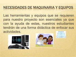 NECESIDADES DE MAQUINARIA Y EQUIPOS
Las herramientas y equipos que se requieren
para nuestro proyecto son esenciales ya que
con la ayuda de estas, nuestros estudiantes
tendrán de una forma didáctica de enfocar sus
actividades.

 