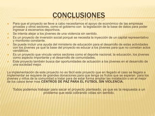 CONCLUSIONES









Para que el proyecto se lleve a cabo necesitamos el apoyo de económico de las empresas
privadas y otros sectores, como el gobierno con la legislación de la base de datos para poder
ingresar a escenarios deportivos.
Se intenta alejar a los jóvenes de una violencia sin sentido.
Es un proyecto de inversión social porqué se necesita la inyección de un capital representativo
y monitoreo constante.
Se puede incluir una ayuda del ministerio de educación para el desarrollo de estas actividades
con los jóvenes ya que la base del proyecto es educar a los jóvenes para que no cometan actos
vandálicos.
Es un proyecto que vincula varios sectores como el deporte nacional, la educación, los jóvenes
como aspecto importante y el desarrollo de comunidades.
Este proyecto también busca dar oportunidades de actuación a los jóvenes en el desarrollo de
una sociedad mejor.

La implementación de este proyecto no es fácil este proyecto que en llegado el caso se llegara a
implementar se requiere de grandes donaciones para que tenga os frutos que se esperan para los
jóvenes y niños de la comunidad a tratar para de estar forma ampliar las instalación o en el mejor
de los casos tener mas CENTROS DE PAZ PARA EL FUTBOL SIN VIOLENCIA.

Todos podemos trabajar para sacar el proyecto planteado, ya que es la respuesta a un
problema que está cobrando vidas sin sentido.

 