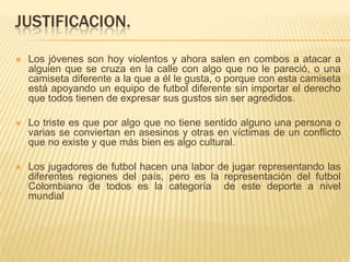 JUSTIFICACION.


Los jóvenes son hoy violentos y ahora salen en combos a atacar a
alguien que se cruza en la calle con algo que no le pareció, o una
camiseta diferente a la que a él le gusta, o porque con esta camiseta
está apoyando un equipo de futbol diferente sin importar el derecho
que todos tienen de expresar sus gustos sin ser agredidos.



Lo triste es que por algo que no tiene sentido alguno una persona o
varias se conviertan en asesinos y otras en víctimas de un conflicto
que no existe y que más bien es algo cultural.



Los jugadores de futbol hacen una labor de jugar representando las
diferentes regiones del país, pero es la representación del futbol
Colombiano de todos es la categoría de este deporte a nivel
mundial

 