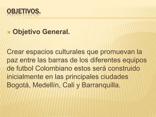 OBJETIVOS.


Objetivo General.

Crear espacios culturales que promuevan la
paz entre las barras de los diferentes equipos
de futbol Colombiano estos será construido
inicialmente en las principales ciudades
Bogotá, Medellín, Cali y Barranquilla.

 