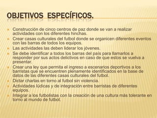 OBJETIVOS ESPECÍFICOS.












Construcción de cinco centros de paz donde se van a realizar
actividades con los diferentes hinchas.
Crear casas culturales del futbol donde se organicen diferentes eventos
con las barras de todos los equipos.
Las actividades las deben liderar los jóvenes.
Se debe identificar a todos los barras del país para llamarlos a
responder por sus actos delictivos en caso de que estos se vuelva a
presentar.
Crear una ley que permita el ingreso a escenarios deportivos a los
barristas que se encuentren plenamente identificados en la base de
datos de las diferentes casas culturales del futbol.
Dictar charlas en torno al futbol sin violencia.
Actividades lúdicas y de integración entre barristas de diferentes
equipos.
Integrar a los futbolistas con la creación de una cultura más tolerante en
torno al mundo de futbol.

 