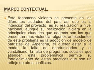 MARCO CONTEXTUAL.


Este fenómeno violento se presenta en las
diferentes ciudades del país así que es la
intención del proyecto es su realización a nivel
nacional, aunque su realización iniciara en la
principales ciudades que además son las que
presentan mas violencia, algunos antecedentes
de este problema es la adopción de modelo de
barristas de Argentina, el querer estar a la
moda, la falta de oportunidades y el
vandalismo, la falta de programas sociales que
atienden esta problemática permite su
fortalecimiento de estas practicas que son un
reflejo de otros conflictos.

 