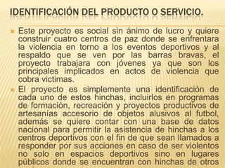 IDENTIFICACIÓN DEL PRODUCTO O SERVICIO.




Este proyecto es social sin ánimo de lucro y quiere
construir cuatro centros de paz donde se enfrentara
la violencia en torno a los eventos deportivos y al
respaldo que se ven por las barras bravas, el
proyecto trabajara con jóvenes ya que son los
principales implicados en actos de violencia que
cobra victimas.
El proyecto es simplemente una identificación de
cada uno de estos hinchas, incluirlos en programas
de formación, recreación y proyectos productivos de
artesanías accesorio de objetos alusivos al futbol,
además se quiere contar con una base de datos
nacional para permitir la asistencia de hinchas a los
centros deportivos con el fin de que sean llamados a
responder por sus acciones en caso de ser violentos
no solo en espacios deportivos sino en lugares
públicos donde se encuentran con hinchas de otros

 