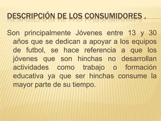 DESCRIPCIÓN DE LOS CONSUMIDORES .
Son principalmente Jóvenes entre 13 y 30
años que se dedican a apoyar a los equipos
de futbol, se hace referencia a que los
jóvenes que son hinchas no desarrollan
actividades como trabajo o formación
educativa ya que ser hinchas consume la
mayor parte de su tiempo.

 