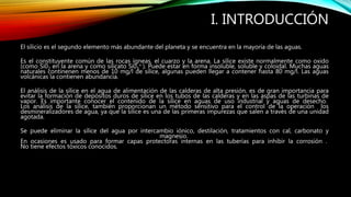 I. INTRODUCCIÓN
El sílicio es el segundo elemento más abundante del planeta y se encuentra en la mayoría de las aguas.
Es el constituyente común de las rocas ígneas, el cuarzo y la arena. La sílice existe normalmente como oxido
(como Si02 en la arena y como silicato Si03
= ). Puede estar en forma insoluble, soluble y coloidal. Muchas aguas
naturales continenen menos de 10 mg/l de sílice, algunas pueden llegar a contener hasta 80 mg/l. Las aguas
volcánicas la contienen abundancia.
El análisis de la sílice en el agua de alimentación de las calderas de alta presión, es de gran importancia para
evitar la formación de depósitos duros de sílice en los tubos de las calderas y en las aspas de las turbinas de
vapor. Es importante conocer el contenido de la sílice en aguas de uso industrial y aguas de desecho.
Los análisis de la sílice, también proporcionan un método sensitivo para el control de la operación los
desmineralizadores de agua, ya que la sílice es una de las primeras impurezas que salen a través de una unidad
agotada.
Se puede eliminar la sílice del agua por intercambio iónico, destilación, tratamientos con cal, carbonato y
magnesio.
En ocasiones es usado para formar capas protectoras internas en las tuberías para inhibir la corrosión .
No tiene efectos tóxicos conocidos.
 