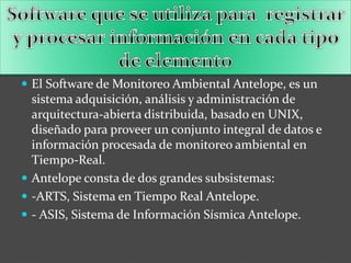  El Software de Monitoreo Ambiental Antelope, es un
sistema adquisición, análisis y administración de
arquitectura-abierta distribuida, basado en UNIX,
diseñado para proveer un conjunto integral de datos e
información procesada de monitoreo ambiental en
Tiempo-Real.
 Antelope consta de dos grandes subsistemas:
 -ARTS, Sistema en Tiempo Real Antelope.
 - ASIS, Sistema de Información Sísmica Antelope.
 