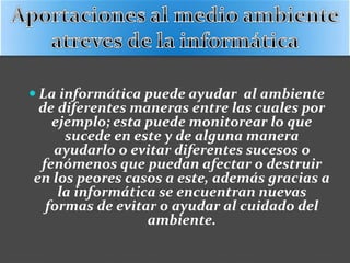  La informática puede ayudar al ambiente
de diferentes maneras entre las cuales por
ejemplo; esta puede monitorear lo que
sucede en este y de alguna manera
ayudarlo o evitar diferentes sucesos o
fenómenos que puedan afectar o destruir
en los peores casos a este, además gracias a
la informática se encuentran nuevas
formas de evitar o ayudar al cuidado del
ambiente.
 
