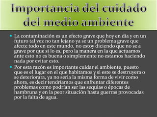  La contaminación es un efecto grave que hoy en día y en un
futuro tal vez no tan lejano ya se un problema grave que
afecte todo en este mundo, no estoy diciendo que no se a
grave por que si lo es, pero la manera en la que actuamos
ante esto no es buena o simplemente no estamos haciendo
nada por evitar esto.
 Por esta razón es importante cuidar el ambiente, puesto
que es el lugar en el que habitamos y si este se destruyera o
se deteriorara, ya no seria la misma forma de vivir como
ahora, es decir tendríamos que enfrentar diferentes
problemas como podrían ser las sequias o épocas de
hambruna y en la peor situación hasta guerras provocadas
por la falta de agua.
 