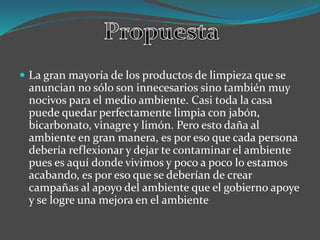  La gran mayoría de los productos de limpieza que se
anuncian no sólo son innecesarios sino también muy
nocivos para el medio ambiente. Casi toda la casa
puede quedar perfectamente limpia con jabón,
bicarbonato, vinagre y limón. Pero esto daña al
ambiente en gran manera, es por eso que cada persona
debería reflexionar y dejar te contaminar el ambiente
pues es aquí donde vivimos y poco a poco lo estamos
acabando, es por eso que se deberían de crear
campañas al apoyo del ambiente que el gobierno apoye
y se logre una mejora en el ambiente
 