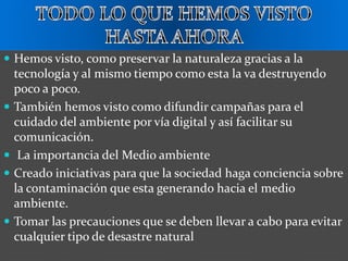  Hemos visto, como preservar la naturaleza gracias a la
tecnología y al mismo tiempo como esta la va destruyendo
poco a poco.
 También hemos visto como difundir campañas para el
cuidado del ambiente por vía digital y así facilitar su
comunicación.
 La importancia del Medio ambiente
 Creado iniciativas para que la sociedad haga conciencia sobre
la contaminación que esta generando hacia el medio
ambiente.
 Tomar las precauciones que se deben llevar a cabo para evitar
cualquier tipo de desastre natural
 