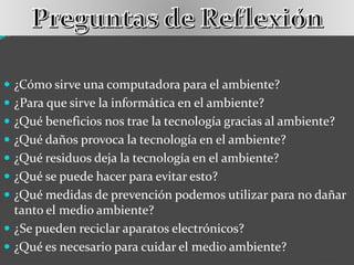  ¿Cómo sirve una computadora para el ambiente?
 ¿Para que sirve la informática en el ambiente?
 ¿Qué beneficios nos trae la tecnología gracias al ambiente?
 ¿Qué daños provoca la tecnología en el ambiente?
 ¿Qué residuos deja la tecnología en el ambiente?
 ¿Qué se puede hacer para evitar esto?
 ¿Qué medidas de prevención podemos utilizar para no dañar
tanto el medio ambiente?
 ¿Se pueden reciclar aparatos electrónicos?
 ¿Qué es necesario para cuidar el medio ambiente?
 