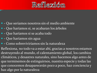  - Que seriamos nosotros sin el medio ambiente
 - Que haríamos si, se acabaran los árboles
 - Que haríamos si se acaba todo
 - Que haríamos sin agua
 - Como sobreviviríamos sin la naturaleza
Reflexiona, no todo va a estar ahí, gracias a nosotros estamos
destruyendo al mundo, el calentamiento global, los cambios
climáticos, y desastres naturales, sino hacemos algo antes de
que terminemos de extinguirnos, nuestra especie y todas las
que conocemos desaparecerán poco a poco, haz conciencia y
haz algo por la naturaleza
 