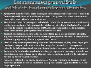  Agua: Para monitorear el estado del agua se utilizan distintos métodos: el uso de
fuentes superficiales, subterráneas, manantiales y se realiza un mantenimiento
preventivo para evitar la contaminación
 Aire: Una manera de proteger la salud de la población es a través del monitoreo y
la difusión continuos del estado de la calidad del aire. En la Ciudad de México, el
Sistema de Monitoreo Atmosférico (SIMAT) es el responsable de la medición
permanente de los principales contaminantes del aire.
 Tierra: Se utilizan varios métodos para verificar que no se contamine el suelo,
algunas comunidades han hecho campañas para prevenir la contaminación en el
ambiente, y algunos gobiernos apoyan esta causa
 Plantas: Hay muchas personas que cuidan la biodiversidad, hay hasta leyes que
castigan a los que maltratan a esta, las campañas que se han creado para el
cuidado de la biodiversidad son muy importantes, pues dan cultura a los países
 Animales: Se han hecho muchas iniciativas para prevenir la desaparición de los
ecosistemas y esto se hace pues, algunas especies están en peligro de extinción
por eso se hacen estas iniciativas
 Personas: El hombre se puede cuidar solo. Aunque el mismo se daña, pero hay
personas que han hecho lo imposible para poder evitar algún maltrato hacia su
propia persona
 