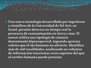  Una nueva tecnología desarrollada por ingenieros
y científicos de la Universidad de Tel Aviv, en
Israel, permite detectar en tiempo real la
presencia de contaminación en tierra y mar. El
sensor utiliza una tipología de cámaras
denominada hiperespectral, logrando apreciar
colores que el ojo humano no advierte. Identifica
más de mil tonalidades, analizando un volumen
de información trescientas veces superior del que
el cerebro humano puede procesar.
 