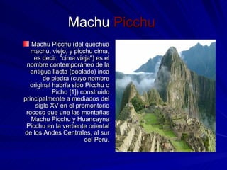 Machu  Picchu  Machu Picchu (del quechua machu, viejo, y picchu cima, es decir, "cima vieja") es el nombre contemporáneo de la antigua llacta (poblado) inca de piedra (cuyo nombre original habría sido Picchu o Picho [1]) construido principalmente a mediados del siglo XV en el promontorio rocoso que une las montañas Machu Picchu y Huancayna Picchu en la vertiente oriental de los Andes Centrales, al sur del Perú. 