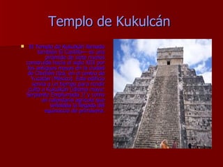 Templo de Kukulcán   El Templo de Kukulkán llamado también El Castillo— es una pirámide de siete niveles construída hacia el siglo XIII por los antiguos mayas en la ciudad de Chichén Itzá, en el centro de Yucatán (México). Este edificio servía a un tiempo para rendir culto a Kukulkán (idioma maya: Serpiente Emplumada )? y como un calendario agrícola que señalaba la llegada del equinoccio de primavera. 