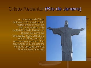 Cristo Redentor   (Río de Janeiro)   La estatua de Cristo Redentor está situada a 709 metros sobre el nivel del mar, y se localiza en la ciudad de Río de Janeiro, en la cima del Cerro del Corcovado. Tiene una altura total de 38 m, pero 8 m pertenecen al pedestal. Fue inaugurado el 12 de octubre de 1931, después de cerca de cinco años de obras. 