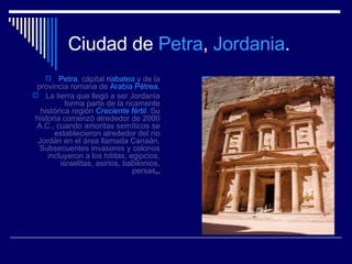 Ciudad de  Petra ,  Jordania .   Petra , cápital  nabatea  y de la provincia romana de  Arabia Pétrea. La tierra que llegó a ser Jordania forma parte de la ricamente histórica región  Creciente fértil . Su historia comenzó alrededor de 2000 A.C., cuando amoritas semíticos se establecieron alrededor del río Jordán en el área llamada Canaán. Subsecuentes invasores y colonos incluyeron a los hititas, egipcios, israelitas, asirios, babilonios, persas ,. 