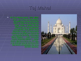 Taj Mahal   El TAJ Mahal (hindi :  ताज महल , urdu :  تاج محل ) es un complejo de edificios construido entre 1631 y 1654 en la ciudad de Agra, India, a orillas del río Yamuna, por el emperador musulmán Sha Jahan de la dinastía mogol. El imponente conjunto se erigió en honor de su esposa favorita, Arjumand Bano Begum — más conocida como Mumtaz Mahal — quien murió dando a luz a su 14º hijo, y se estima que la construcción demandó el esfuerzo de unos 20.000 obreros. 